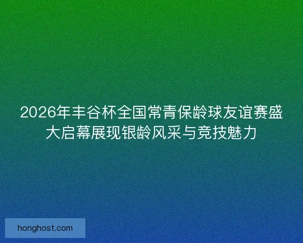 2026年丰谷杯全国常青保龄球友谊赛盛大启幕展现银龄风采与竞技魅力