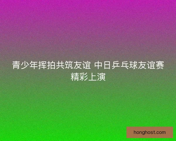 青少年挥拍共筑友谊 中日乒乓球友谊赛精彩上演