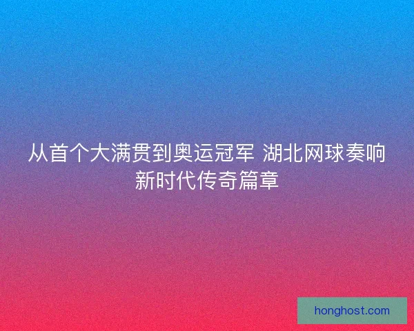 从首个大满贯到奥运冠军 湖北网球奏响新时代传奇篇章