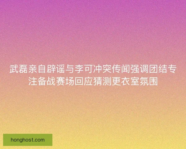 武磊亲自辟谣与李可冲突传闻强调团结专注备战赛场回应猜测更衣室氛围